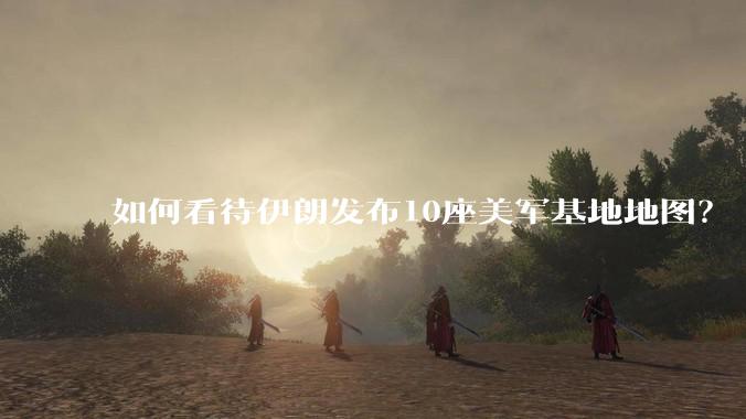 如何看待伊朗发布10座美军基地地图？